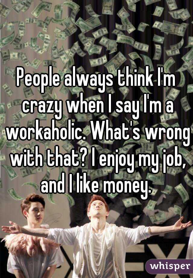 People always think I'm crazy when I say I'm a workaholic. What's wrong with that? I enjoy my job, and I like money. 