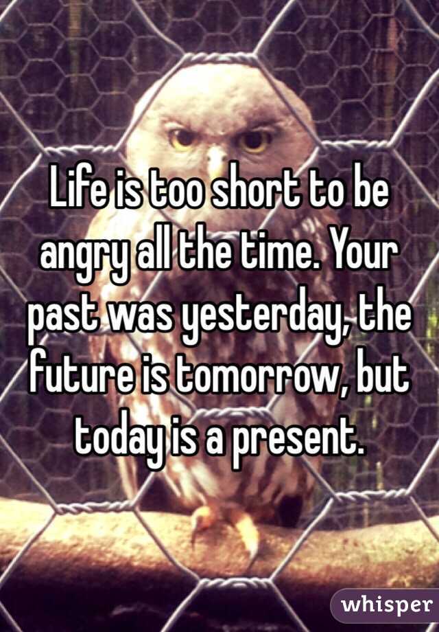 Life is too short to be angry all the time. Your past was yesterday, the future is tomorrow, but today is a present. 