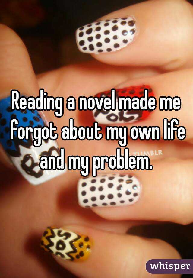 Reading a novel made me forgot about my own life and my problem. 