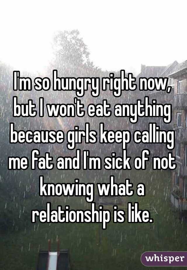 I'm so hungry right now, but I won't eat anything because girls keep calling me fat and I'm sick of not knowing what a relationship is like.