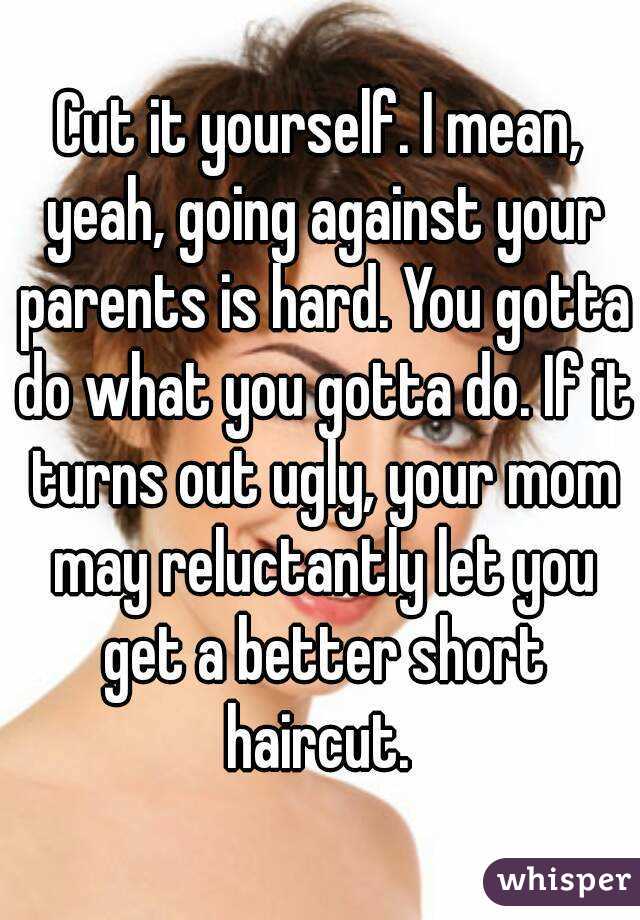 Cut it yourself. I mean, yeah, going against your parents is hard. You gotta do what you gotta do. If it turns out ugly, your mom may reluctantly let you get a better short haircut. 