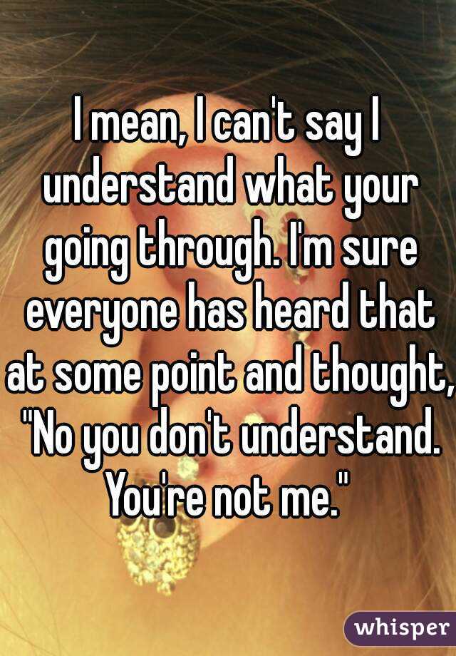 I mean, I can't say I understand what your going through. I'm sure everyone has heard that at some point and thought, "No you don't understand. You're not me." 