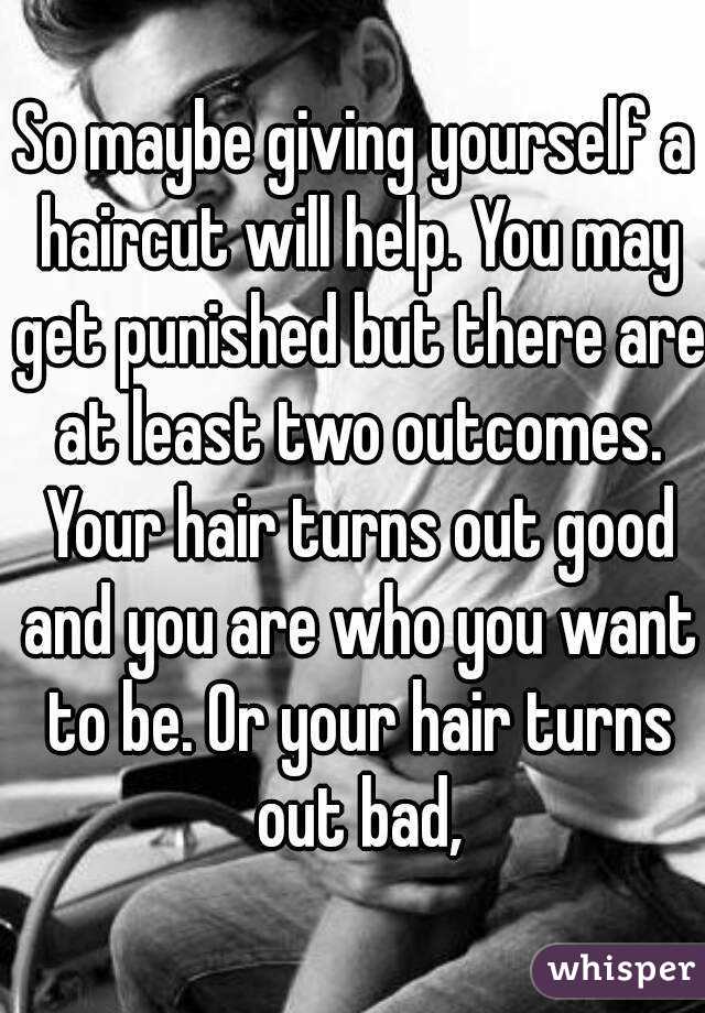 So maybe giving yourself a haircut will help. You may get punished but there are at least two outcomes. Your hair turns out good and you are who you want to be. Or your hair turns out bad,