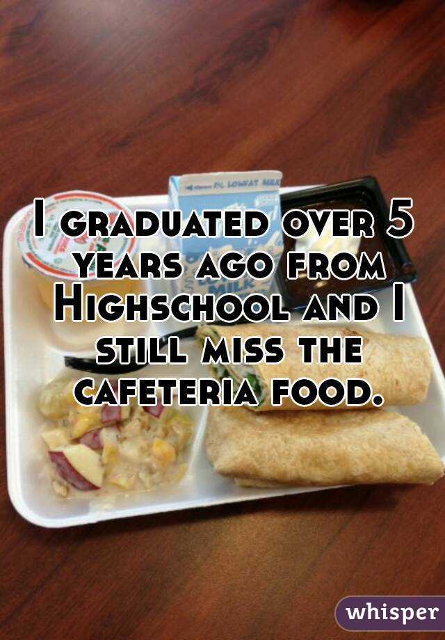 I graduated over 5 years ago from Highschool and I still miss the cafeteria food.