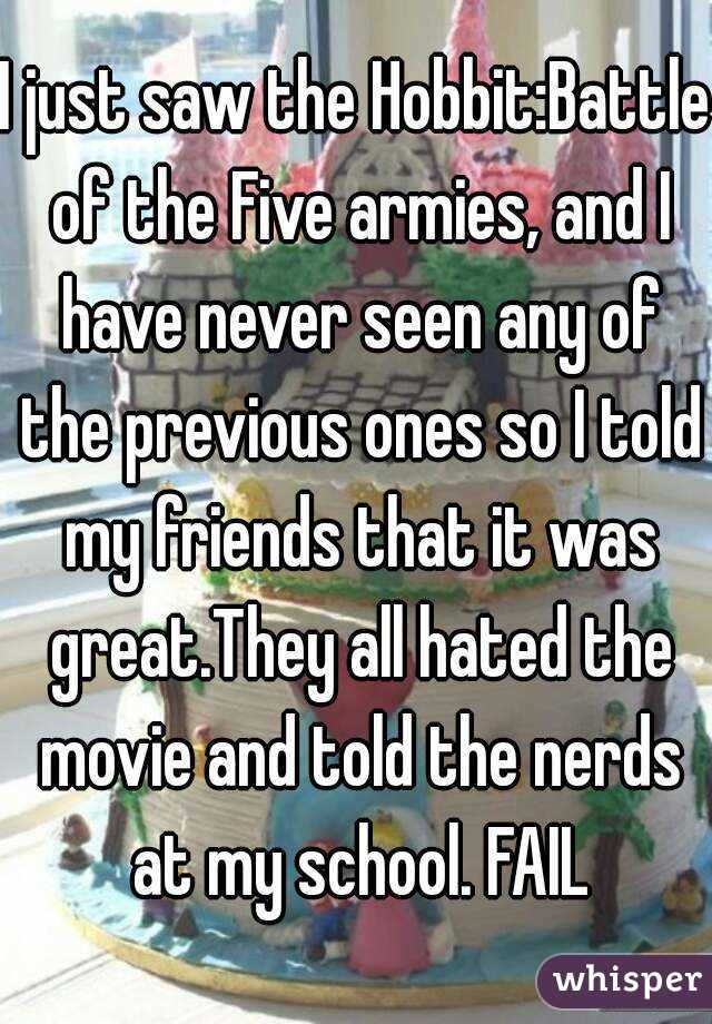 I just saw the Hobbit:Battle of the Five armies, and I have never seen any of the previous ones so I told my friends that it was great.They all hated the movie and told the nerds at my school. FAIL