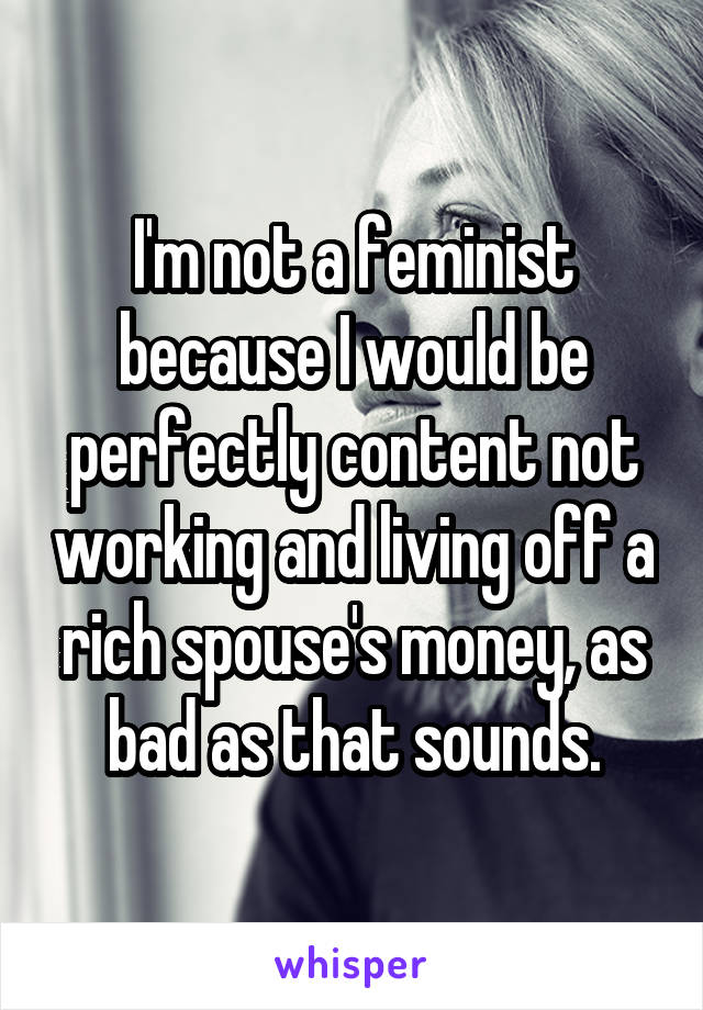 I'm not a feminist because I would be perfectly content not working and living off a rich spouse's money, as bad as that sounds.