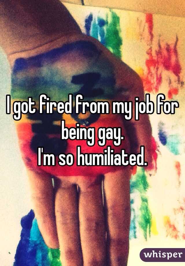 I got fired from my job for being gay.
I'm so humiliated.
