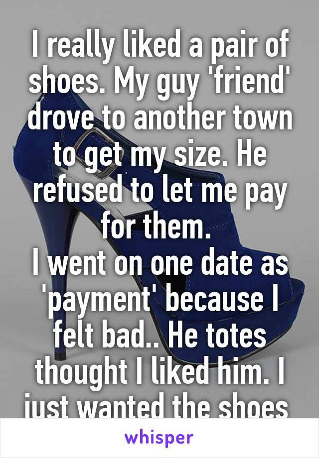 I really liked a pair of shoes. My guy 'friend' drove to another town to get my size. He refused to let me pay for them. 
I went on one date as 'payment' because I felt bad.. He totes thought I liked him. I just wanted the shoes 