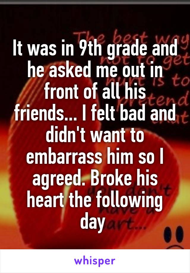 It was in 9th grade and he asked me out in front of all his friends... I felt bad and didn't want to embarrass him so I agreed. Broke his heart the following day 