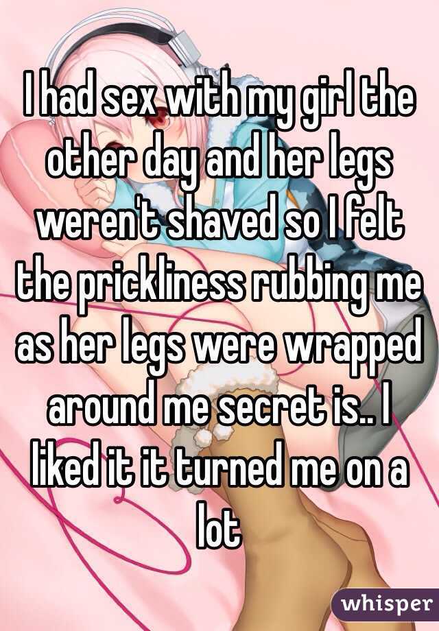 I had sex with my girl the other day and her legs weren't shaved so I felt the prickliness rubbing me  as her legs were wrapped around me secret is.. I liked it it turned me on a lot 