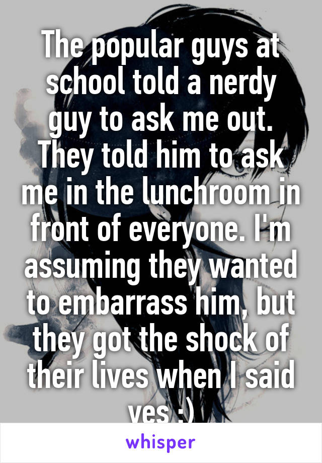 The popular guys at school told a nerdy guy to ask me out. They told him to ask me in the lunchroom in front of everyone. I'm assuming they wanted to embarrass him, but they got the shock of their lives when I said yes :)