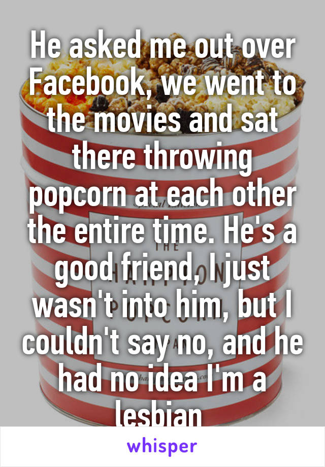 He asked me out over Facebook, we went to the movies and sat there throwing popcorn at each other the entire time. He's a good friend, I just wasn't into him, but I couldn't say no, and he had no idea I'm a lesbian 