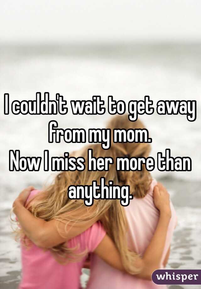I couldn't wait to get away from my mom. 
Now I miss her more than anything.