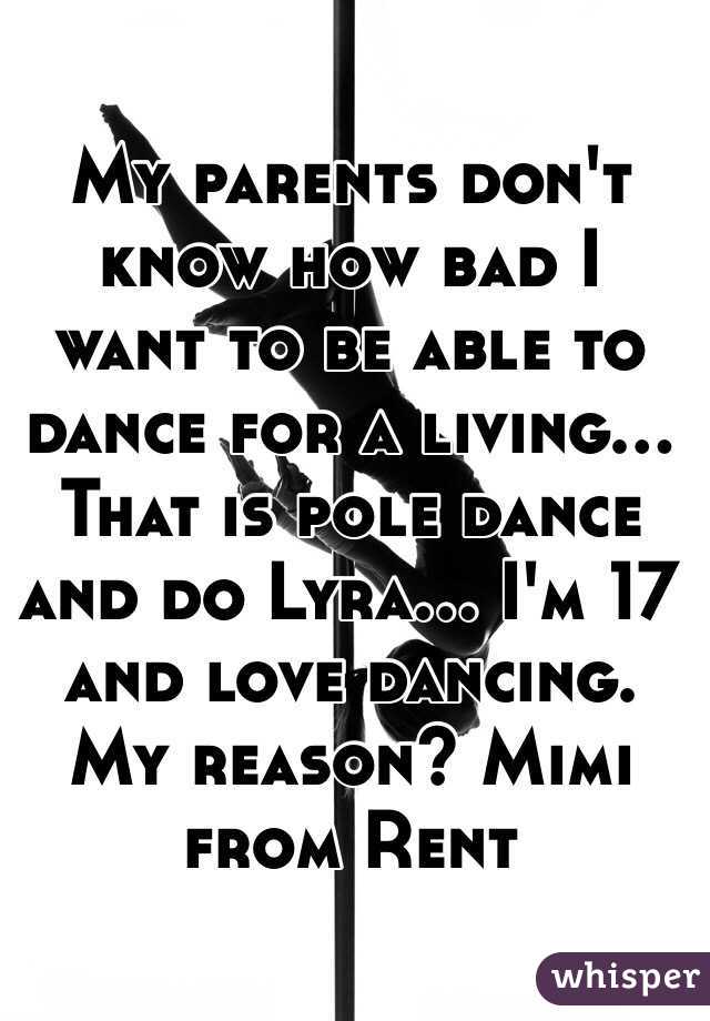 My parents don't know how bad I want to be able to dance for a living... That is pole dance and do Lyra... I'm 17 and love dancing. My reason? Mimi from Rent 