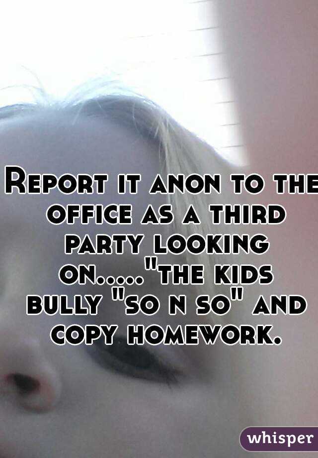 Report it anon to the office as a third party looking on....."the kids bully "so n so" and copy homework.