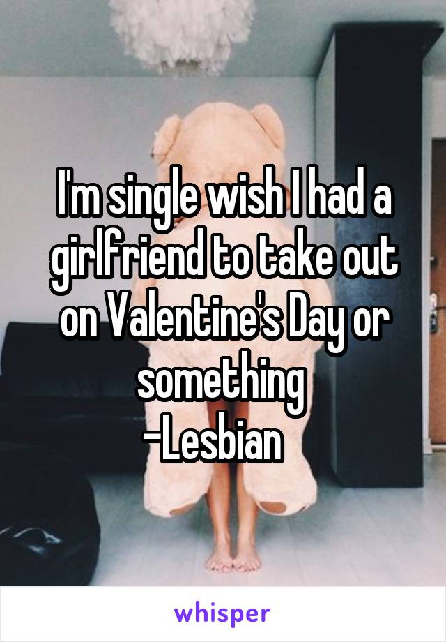 I'm single wish I had a girlfriend to take out on Valentine's Day or something 
-Lesbian   