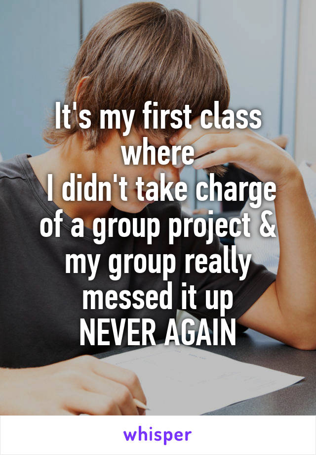 It's my first class where
 I didn't take charge of a group project & my group really messed it up
NEVER AGAIN