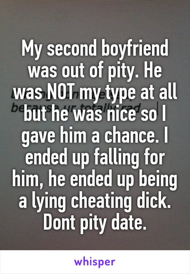 My second boyfriend was out of pity. He was NOT my type at all but he was nice so I gave him a chance. I ended up falling for him, he ended up being a lying cheating dick. Dont pity date.