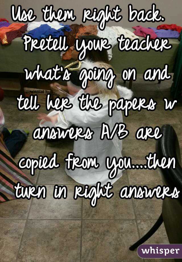 Use them right back.  Pretell your teacher what's going on and tell her the papers w answers A/B are copied from you....then turn in right answers