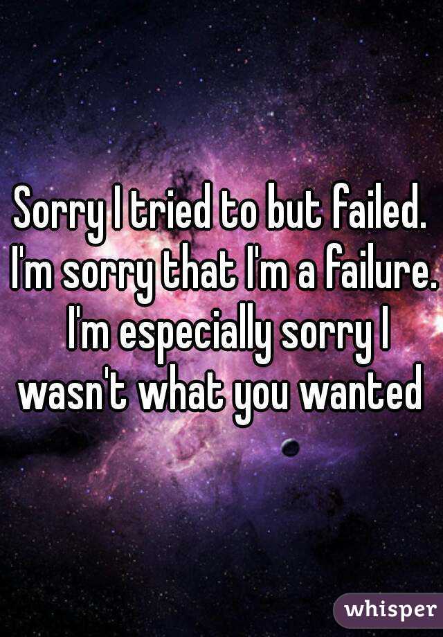Sorry I tried to but failed. I'm sorry that I'm a failure.  I'm especially sorry I wasn't what you wanted 