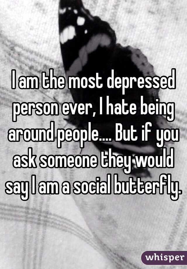 I am the most depressed person ever, I hate being around people.... But if you ask someone they would say I am a social butterfly. 
