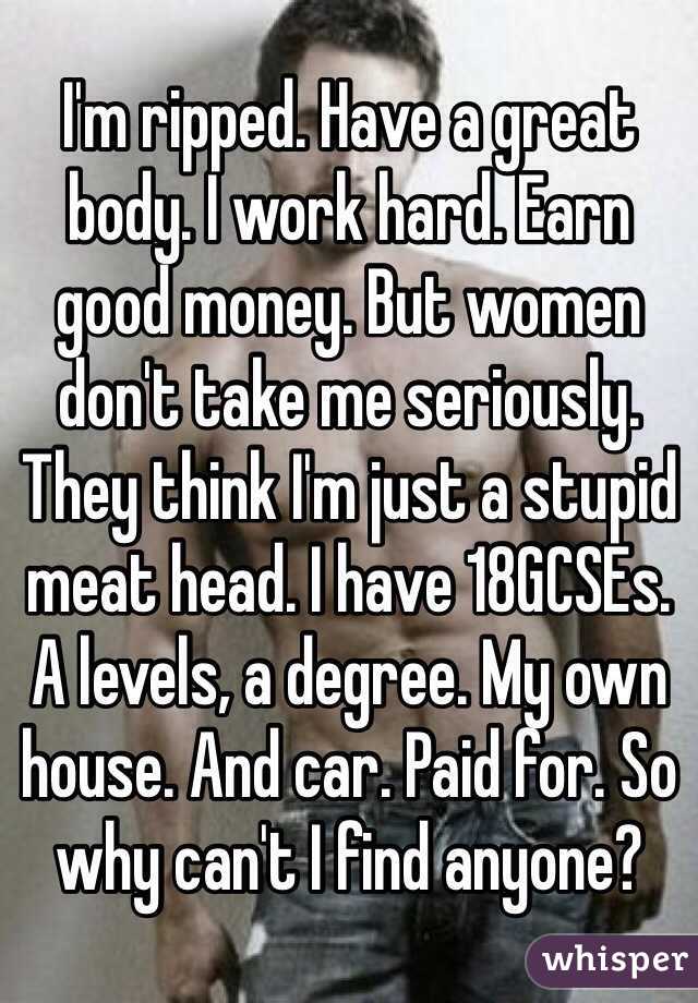 I'm ripped. Have a great body. I work hard. Earn good money. But women don't take me seriously. They think I'm just a stupid meat head. I have 18GCSEs. A levels, a degree. My own house. And car. Paid for. So why can't I find anyone? 