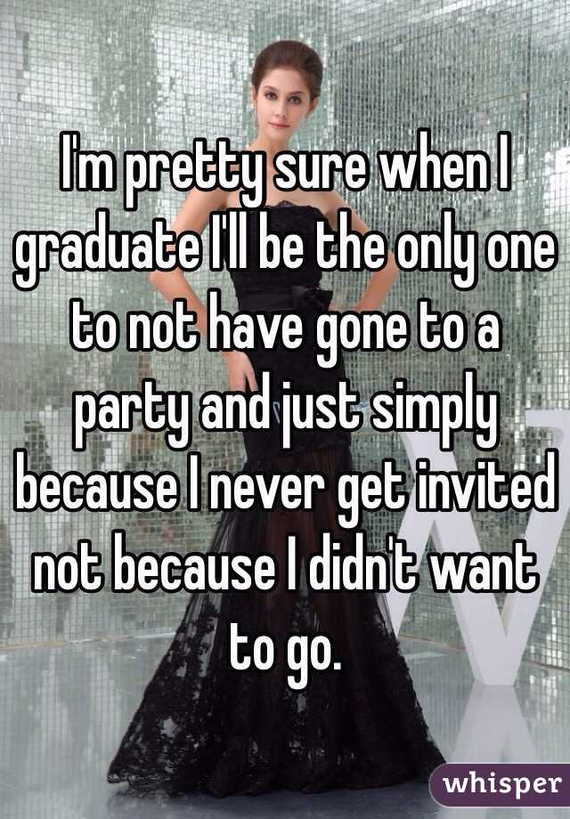 I'm pretty sure when I graduate I'll be the only one to not have gone to a party and just simply because I never get invited not because I didn't want to go.