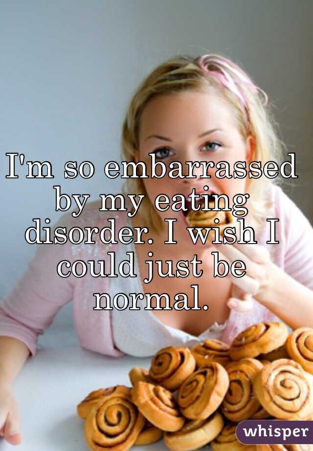 I'm so embarrassed by my eating disorder. I wish I could just be normal. 