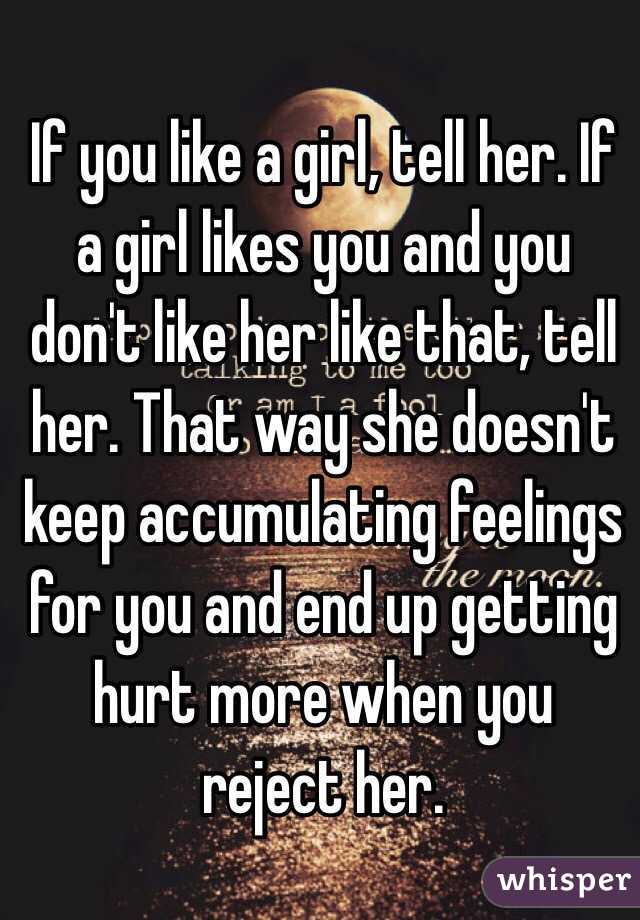 If you like a girl, tell her. If a girl likes you and you don't like her like that, tell her. That way she doesn't keep accumulating feelings for you and end up getting hurt more when you reject her. 