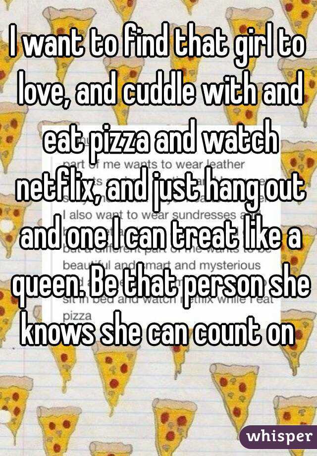 I want to find that girl to love, and cuddle with and eat pizza and watch netflix, and just hang out and one I can treat like a queen. Be that person she knows she can count on 
