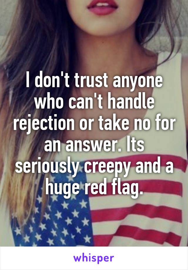 I don't trust anyone who can't handle rejection or take no for an answer. Its seriously creepy and a huge red flag.