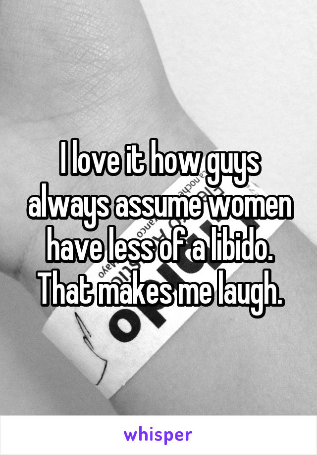 I love it how guys always assume women have less of a libido. That makes me laugh.