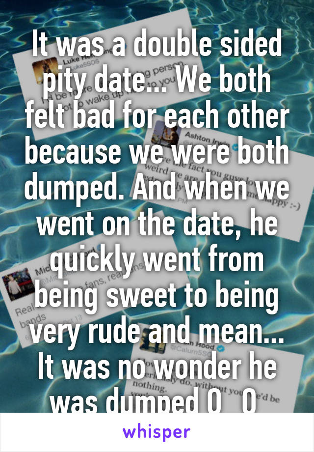 It was a double sided pity date... We both felt bad for each other because we were both dumped. And when we went on the date, he quickly went from being sweet to being very rude and mean... It was no wonder he was dumped O_O 