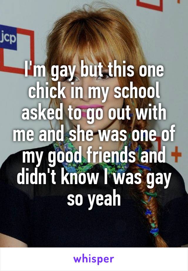 I'm gay but this one chick in my school asked to go out with me and she was one of my good friends and didn't know I was gay so yeah