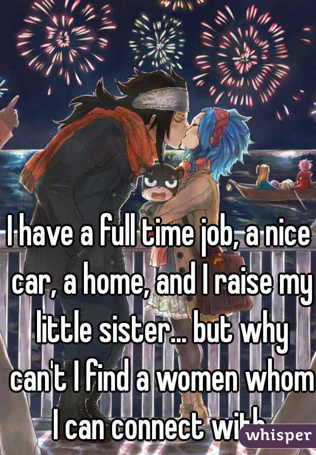 I have a full time job, a nice car, a home, and I raise my little sister... but why can't I find a women whom I can connect with.