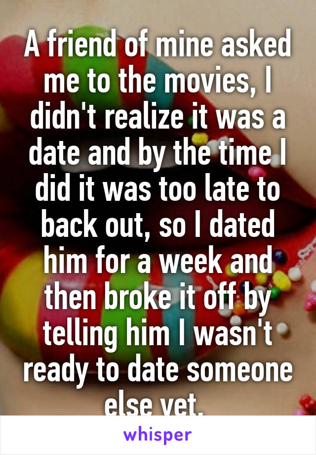 A friend of mine asked me to the movies, I didn't realize it was a date and by the time I did it was too late to back out, so I dated him for a week and then broke it off by telling him I wasn't ready to date someone else yet. 