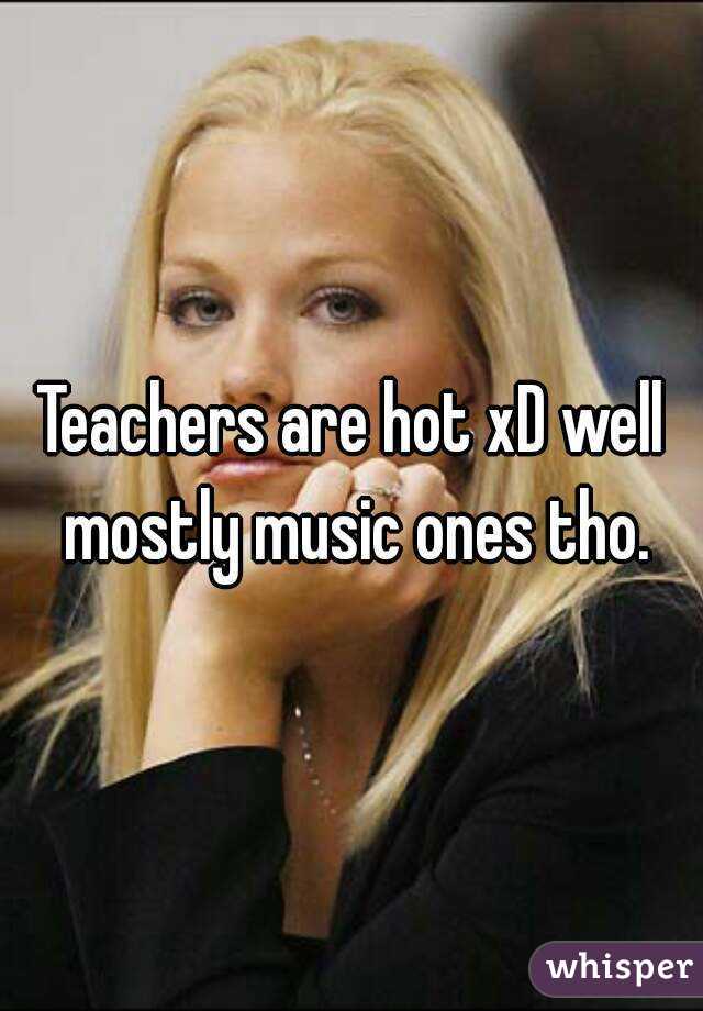 Teachers are hot xD well mostly music ones tho.