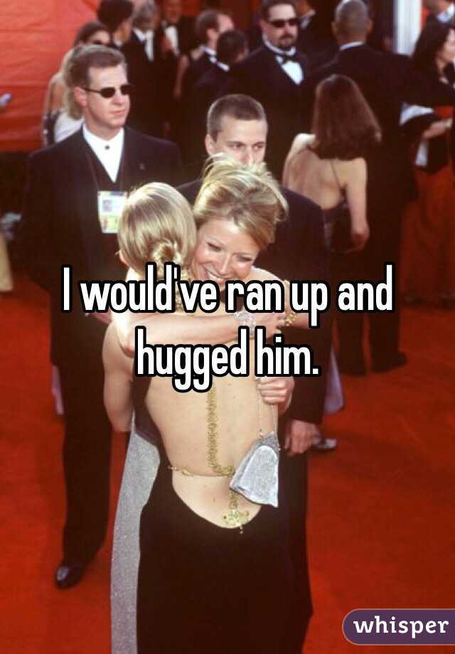 I would've ran up and hugged him.