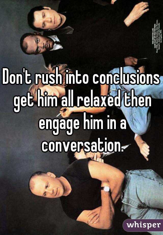 Don't rush into conclusions get him all relaxed then engage him in a conversation.