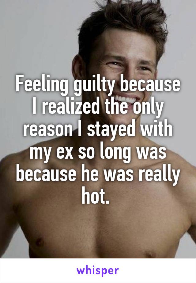 Feeling guilty because I realized the only reason I stayed with my ex so long was because he was really hot. 