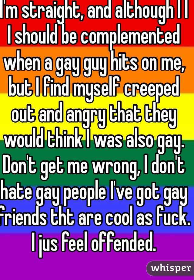 I'm straight, and although I I I should be complemented when a gay guy hits on me, but I find myself creeped out and angry that they would think I was also gay.
Don't get me wrong, I don't hate gay people I've got gay friends tht are cool as fuck.
I jus feel offended.
