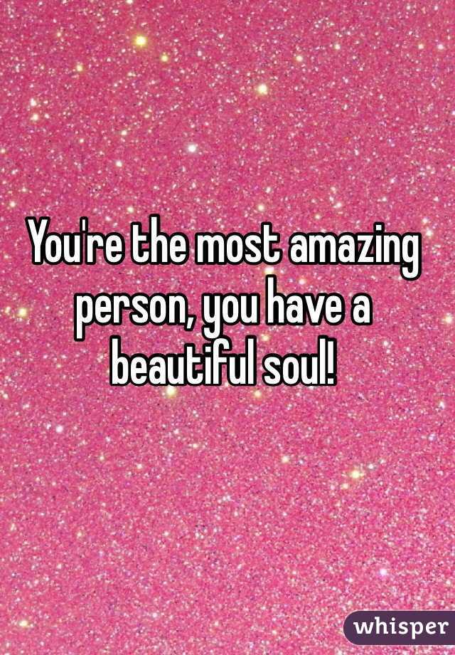 You're the most amazing person, you have a beautiful soul! 