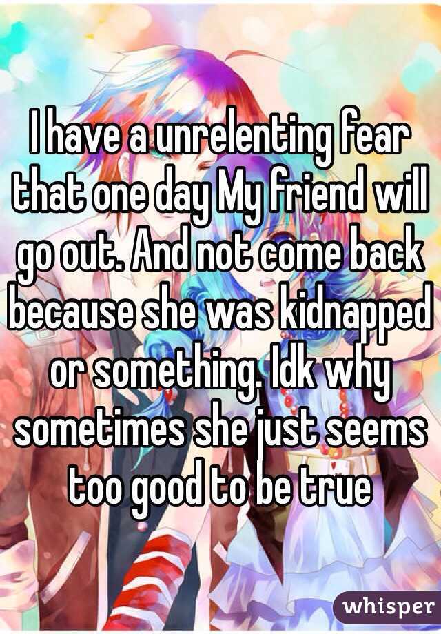 I have a unrelenting fear that one day My friend will go out. And not come back because she was kidnapped or something. Idk why sometimes she just seems too good to be true