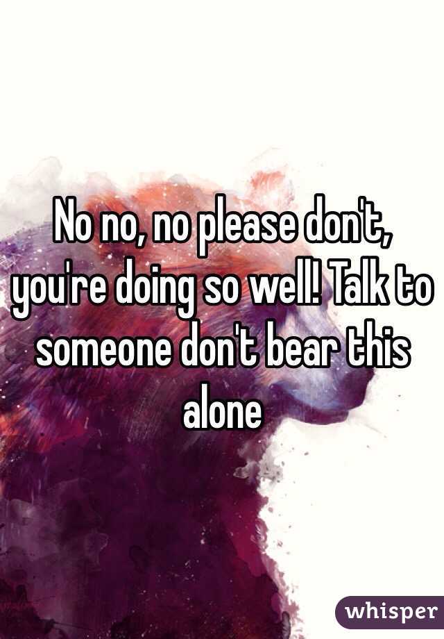 No no, no please don't, you're doing so well! Talk to someone don't bear this alone