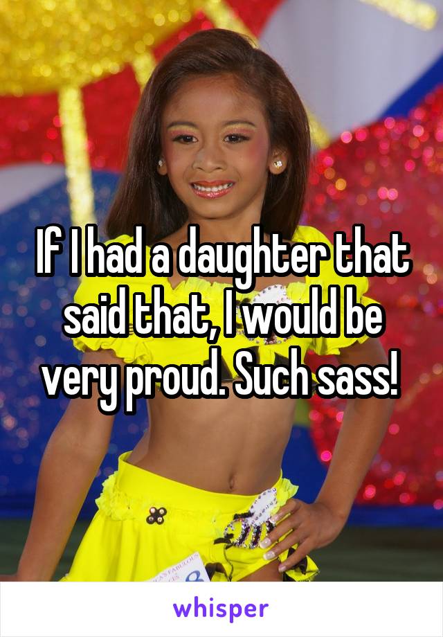 If I had a daughter that said that, I would be very proud. Such sass! 