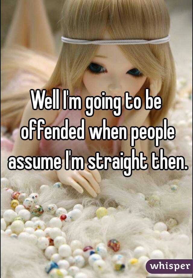 Well I'm going to be offended when people assume I'm straight then.