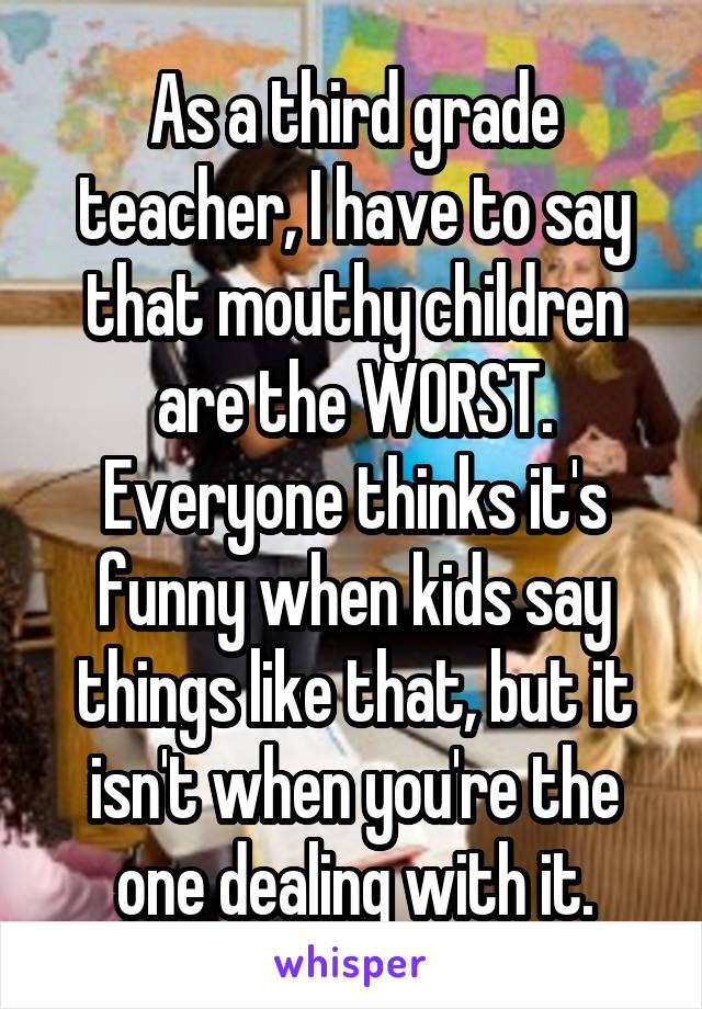 As a third grade teacher, I have to say that mouthy children are the WORST. Everyone thinks it's funny when kids say things like that, but it isn't when you're the one dealing with it.