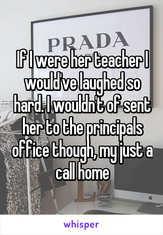 If I were her teacher I would've laughed so hard. I wouldn't of sent her to the principals office though, my just a call home