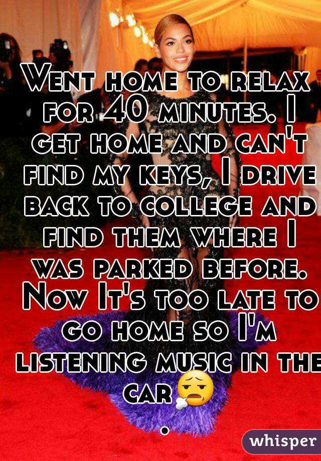 Went home to relax for 40 minutes. I get home and can't find my keys, I drive back to college and find them where I was parked before. Now It's too late to go home so I'm listening music in the car😧.