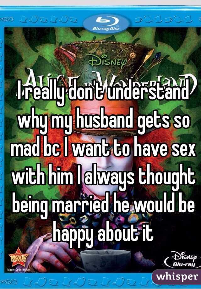 I really don't understand why my husband gets so mad bc I want to have sex with him I always thought being married he would be happy about it